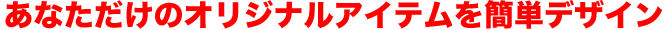 あなただけのオリジナルアイテムを簡単デザイン